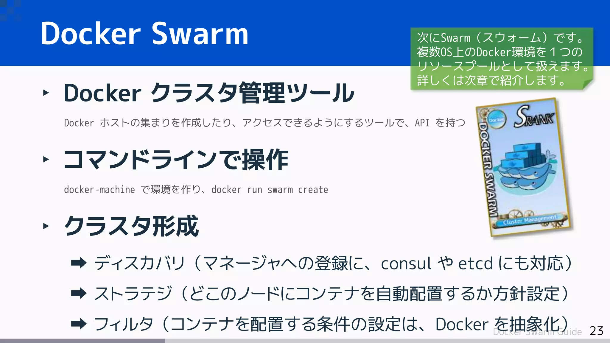 23Docker Swarm Guide
Docker Swarm
‣ Docker クラスタ管理ツール
Docker ホストの集まりを作成したり、アクセスできるようにするツールで、API を持つ
‣ コマンドラインで操作
docker-machine で環境を作り、docker run swarm create
‣ クラスタ形成
ディスカバリ（マネージャへの登録に、consul や etcd にも対応）
ストラテジ（どこのノードにコンテナを自動配置するか方針設定）
フィルタ（コンテナを配置する条件の設定は、Docker を抽象化）
次にSwarm（スウォーム）です。
複数OS上のDocker環境を１つの
リソースプールとして扱えます。
詳しくは次章で紹介します。
 