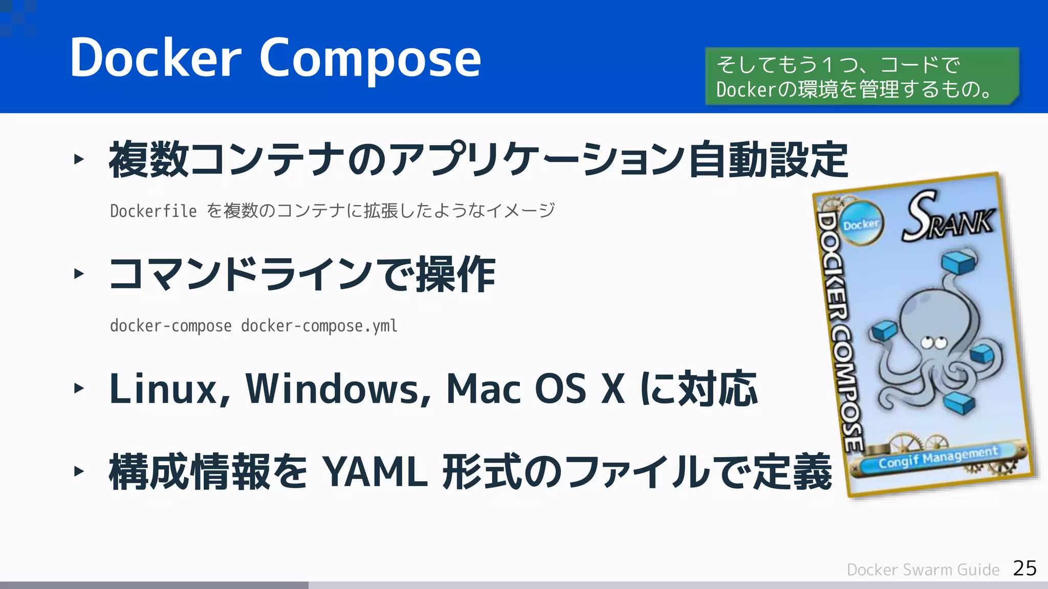 25Docker Swarm Guide
Docker Compose
‣ 複数コンテナのアプリケーション自動設定
Dockerfile を複数のコンテナに拡張したようなイメージ
‣ コマンドラインで操作
docker-compose docker-compose.yml
‣ Linux, Windows, Mac OS X に対応
‣ 構成情報を YAML 形式のファイルで定義
そしてもう１つ、コードで
Dockerの環境を管理するもの。
 