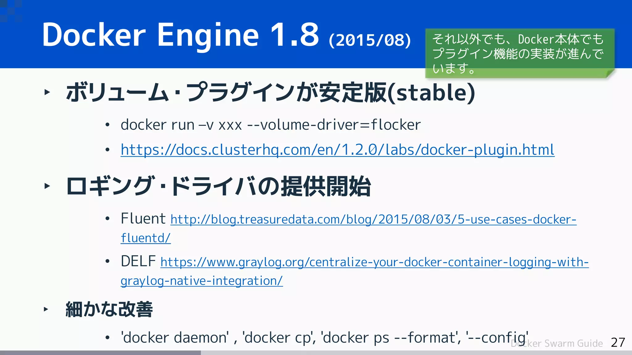 27Docker Swarm Guide
Docker Engine 1.8 (2015/08)
‣ ボリューム・プラグインが安定版(stable)
• docker run –v xxx --volume-driver=flocker
• https://docs.clusterhq.com/en/1.2.0/labs/docker-plugin.html
‣ ロギング・ドライバの提供開始
• Fluent http://blog.treasuredata.com/blog/2015/08/03/5-use-cases-docker-
fluentd/
• DELF https://www.graylog.org/centralize-your-docker-container-logging-with-
graylog-native-integration/
‣ 細かな改善
• 'docker daemon' , 'docker cp', 'docker ps --format', '--config'
それ以外でも、Docker本体でも
プラグイン機能の実装が進んで
います。
 