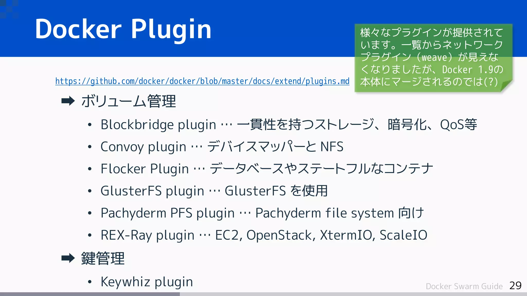 29Docker Swarm Guide
Docker Plugin
https://github.com/docker/docker/blob/master/docs/extend/plugins.md
ボリューム管理
• Blockbridge plugin … 一貫性を持つストレージ、暗号化、QoS等
• Convoy plugin … デバイスマッパーと NFS
• Flocker Plugin … データベースやステートフルなコンテナ
• GlusterFS plugin … GlusterFS を使用
• Pachyderm PFS plugin … Pachyderm file system 向け
• REX-Ray plugin … EC2, OpenStack, XtermIO, ScaleIO
鍵管理
• Keywhiz plugin
様々なプラグインが提供されて
います。一覧からネットワーク
プラグイン（weave）が見えな
くなりましたが、Docker 1.9の
本体にマージされるのでは(?)
 