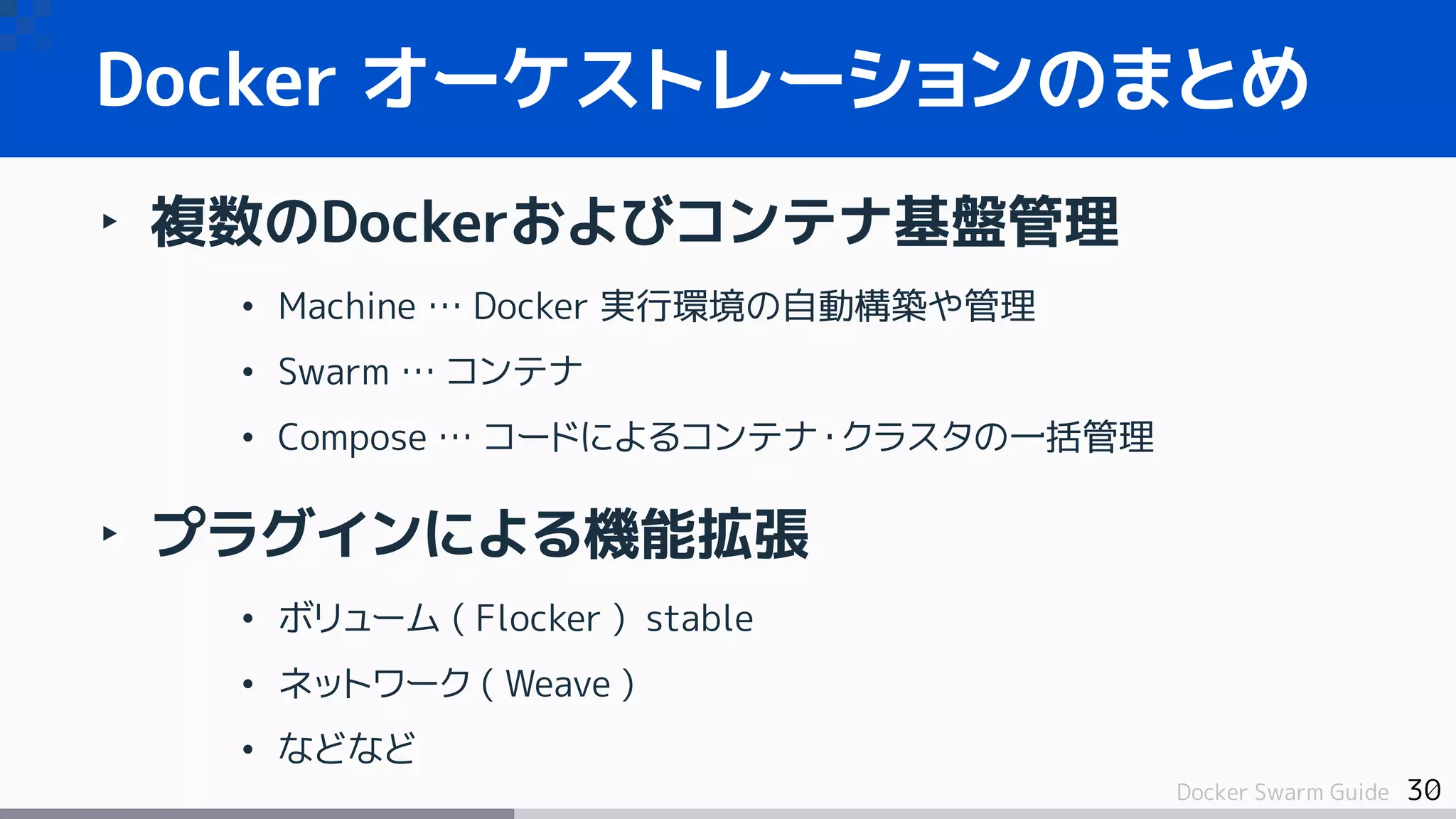 30Docker Swarm Guide
Docker オーケストレーションのまとめ
‣ 複数のDockerおよびコンテナ基盤管理
• Machine … Docker 実行環境の自動構築や管理
• Swarm … コンテナ
• Compose … コードによるコンテナ・クラスタの一括管理
‣ プラグインによる機能拡張
• ボリューム ( Flocker ) stable
• ネットワーク ( Weave )
• などなど
 