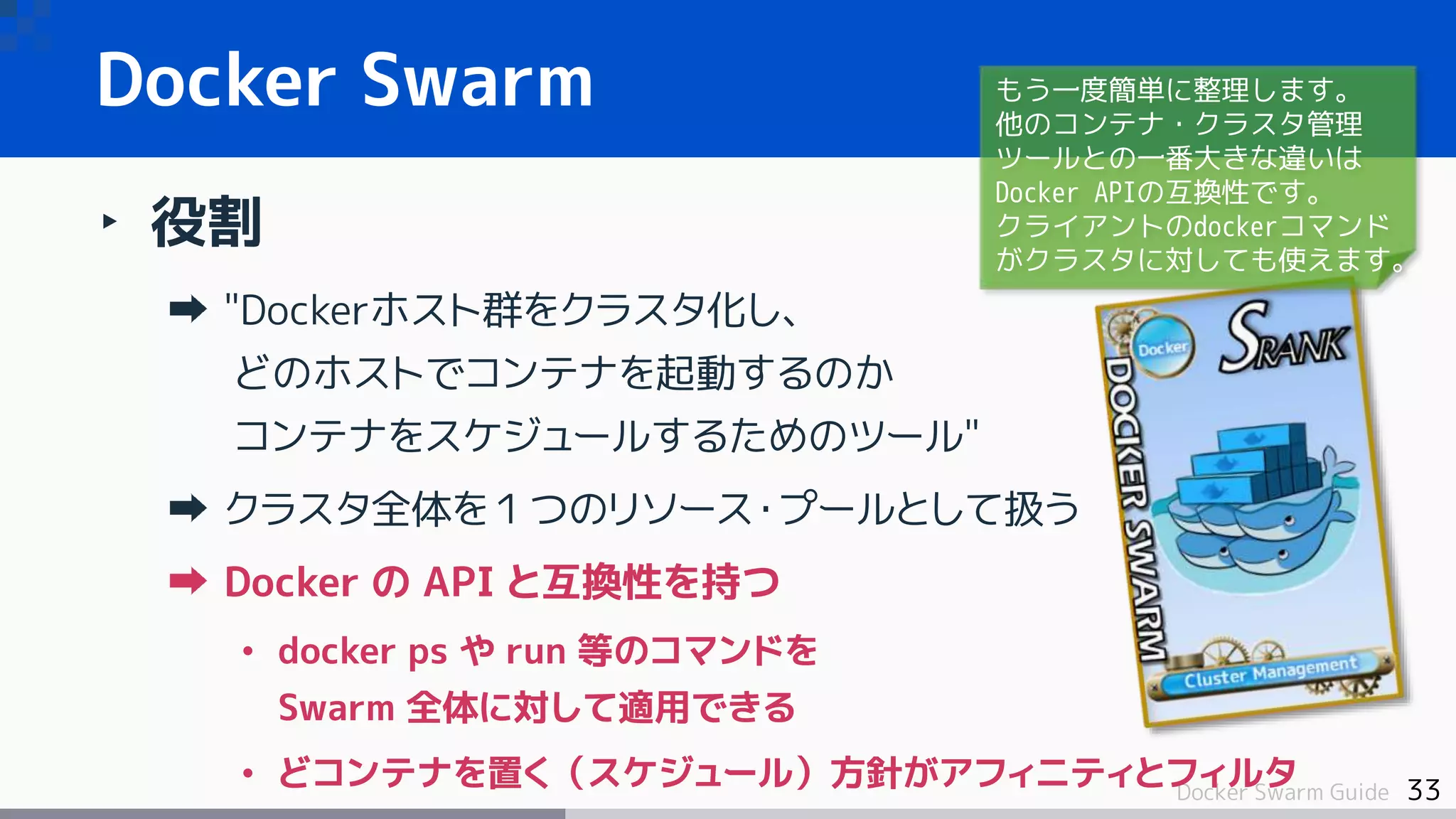 33Docker Swarm Guide
Docker Swarm
‣ 役割
"Dockerホスト群をクラスタ化し、
どのホストでコンテナを起動するのか
コンテナをスケジュールするためのツール"
クラスタ全体を１つのリソース・プールとして扱う
Docker の API と互換性を持つ
• docker ps や run 等のコマンドを
Swarm 全体に対して適用できる
• どコンテナを置く（スケジュール）方針がアフィニティとフィルタ
もう一度簡単に整理します。
他のコンテナ・クラスタ管理
ツールとの一番大きな違いは
Docker APIの互換性です。
クライアントのdockerコマンド
がクラスタに対しても使えます。
 