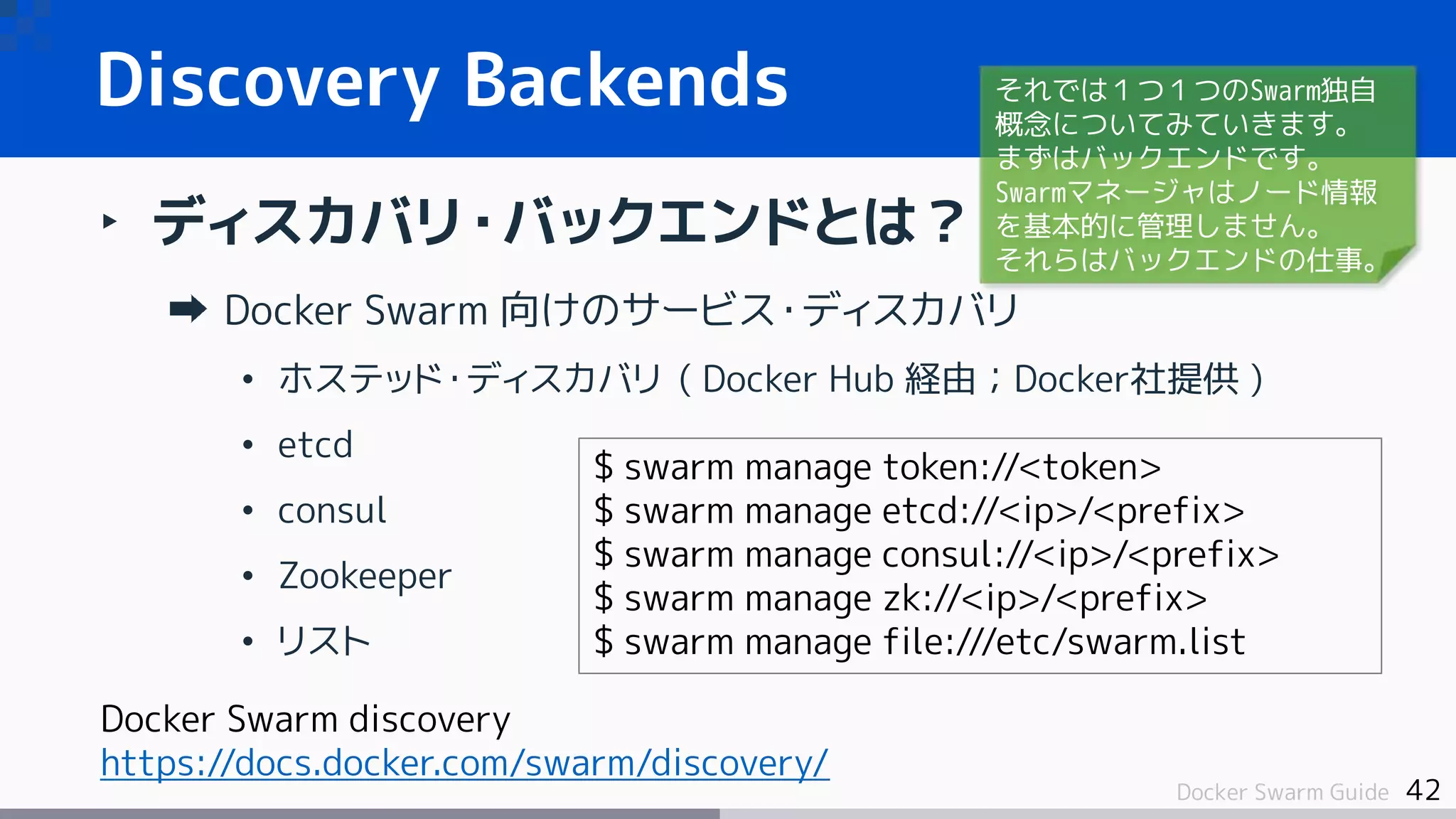 42Docker Swarm Guide
Discovery Backends
‣ ディスカバリ・バックエンドとは？
Docker Swarm 向けのサービス・ディスカバリ
• ホステッド・ディスカバリ ( Docker Hub 経由；Docker社提供 )
• etcd
• consul
• Zookeeper
• リスト
$ swarm manage token://<token>
$ swarm manage etcd://<ip>/<prefix>
$ swarm manage consul://<ip>/<prefix>
$ swarm manage zk://<ip>/<prefix>
$ swarm manage file:///etc/swarm.list
Docker Swarm discovery
https://docs.docker.com/swarm/discovery/
それでは１つ１つのSwarm独自
概念についてみていきます。
まずはバックエンドです。
Swarmマネージャはノード情報
を基本的に管理しません。
それらはバックエンドの仕事。
 