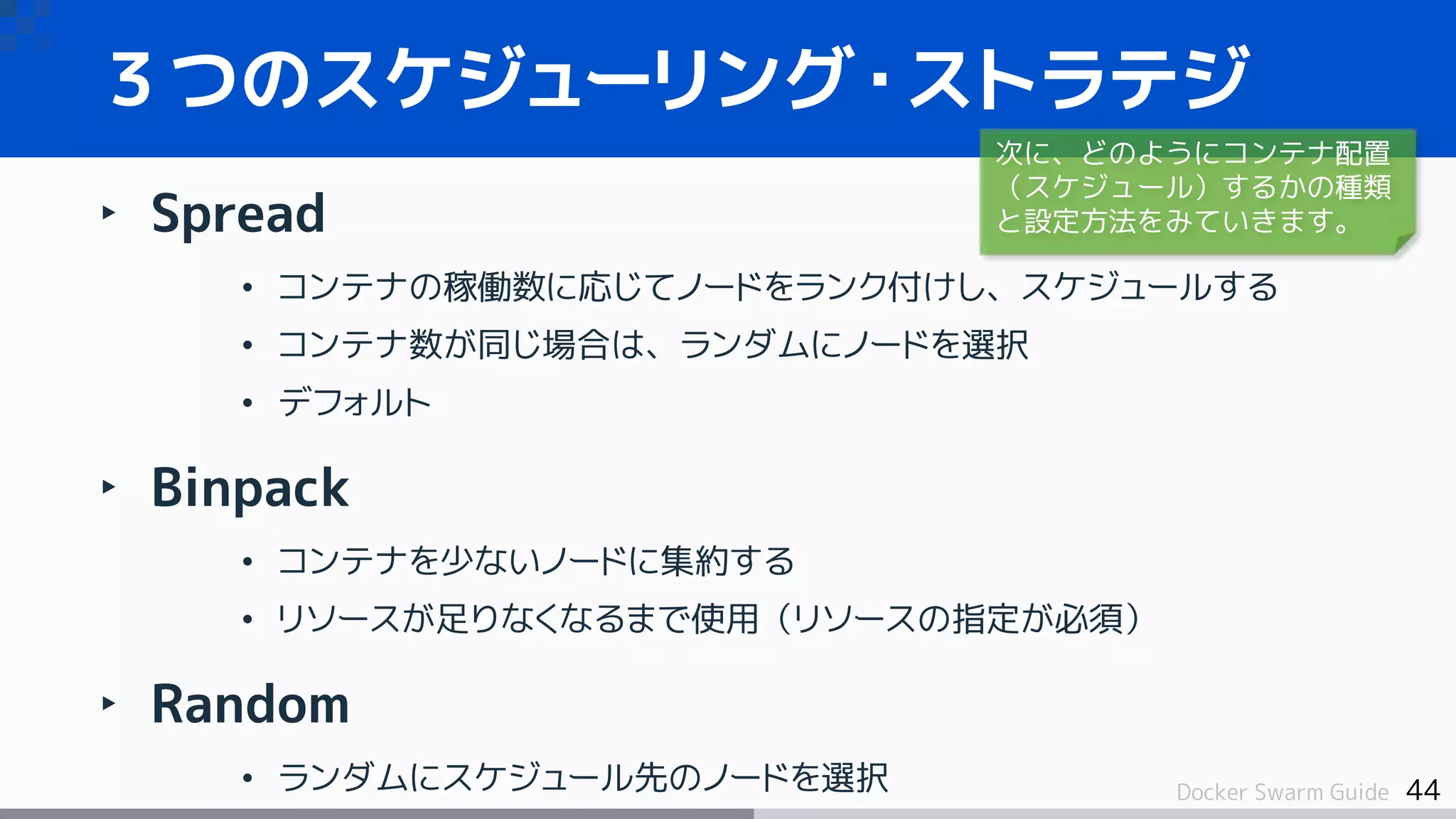 44Docker Swarm Guide
３つのスケジューリング・ストラテジ
‣ Spread
• コンテナの稼働数に応じてノードをランク付けし、スケジュールする
• コンテナ数が同じ場合は、ランダムにノードを選択
• デフォルト
‣ Binpack
• コンテナを少ないノードに集約する
• リソースが足りなくなるまで使用（リソースの指定が必須）
‣ Random
• ランダムにスケジュール先のノードを選択
次に、どのようにコンテナ配置
（スケジュール）するかの種類
と設定方法をみていきます。
 