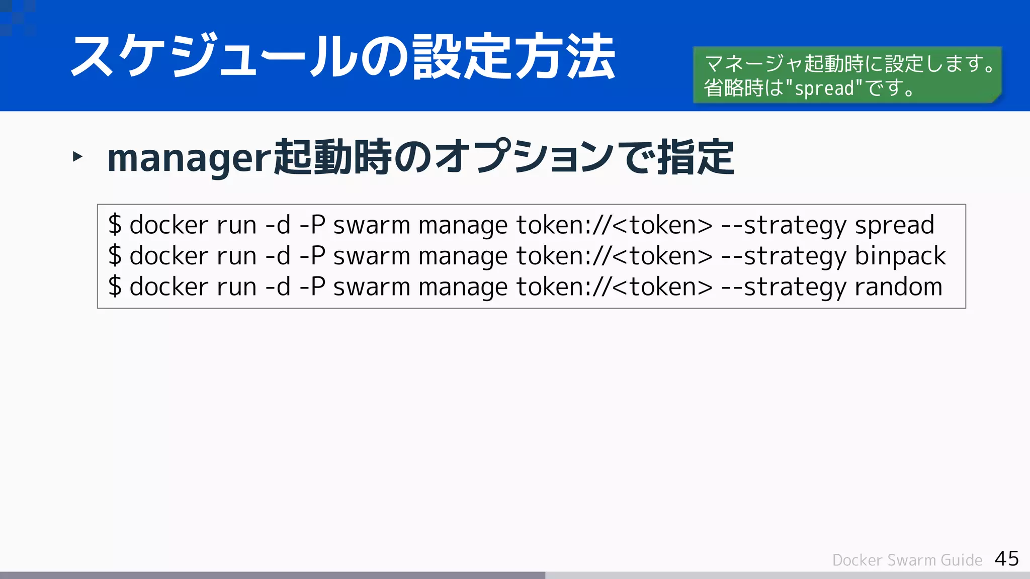 45Docker Swarm Guide
‣ manager起動時のオプションで指定
スケジュールの設定方法
$ docker run -d -P swarm manage token://<token> --strategy spread
$ docker run -d -P swarm manage token://<token> --strategy binpack
$ docker run -d -P swarm manage token://<token> --strategy random
マネージャ起動時に設定します。
省略時は"spread"です。
 