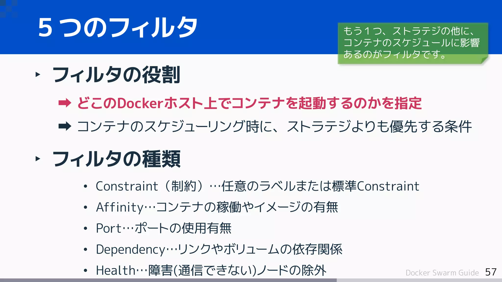 57Docker Swarm Guide
５つのフィルタ
‣ フィルタの役割
どこのDockerホスト上でコンテナを起動するのかを指定
コンテナのスケジューリング時に、ストラテジよりも優先する条件
‣ フィルタの種類
• Constraint（制約）…任意のラベルまたは標準Constraint
• Affinity…コンテナの稼働やイメージの有無
• Port…ポートの使用有無
• Dependency…リンクやボリュームの依存関係
• Health…障害(通信できない)ノードの除外
もう１つ、ストラテジの他に、
コンテナのスケジュールに影響
あるのがフィルタです。
 