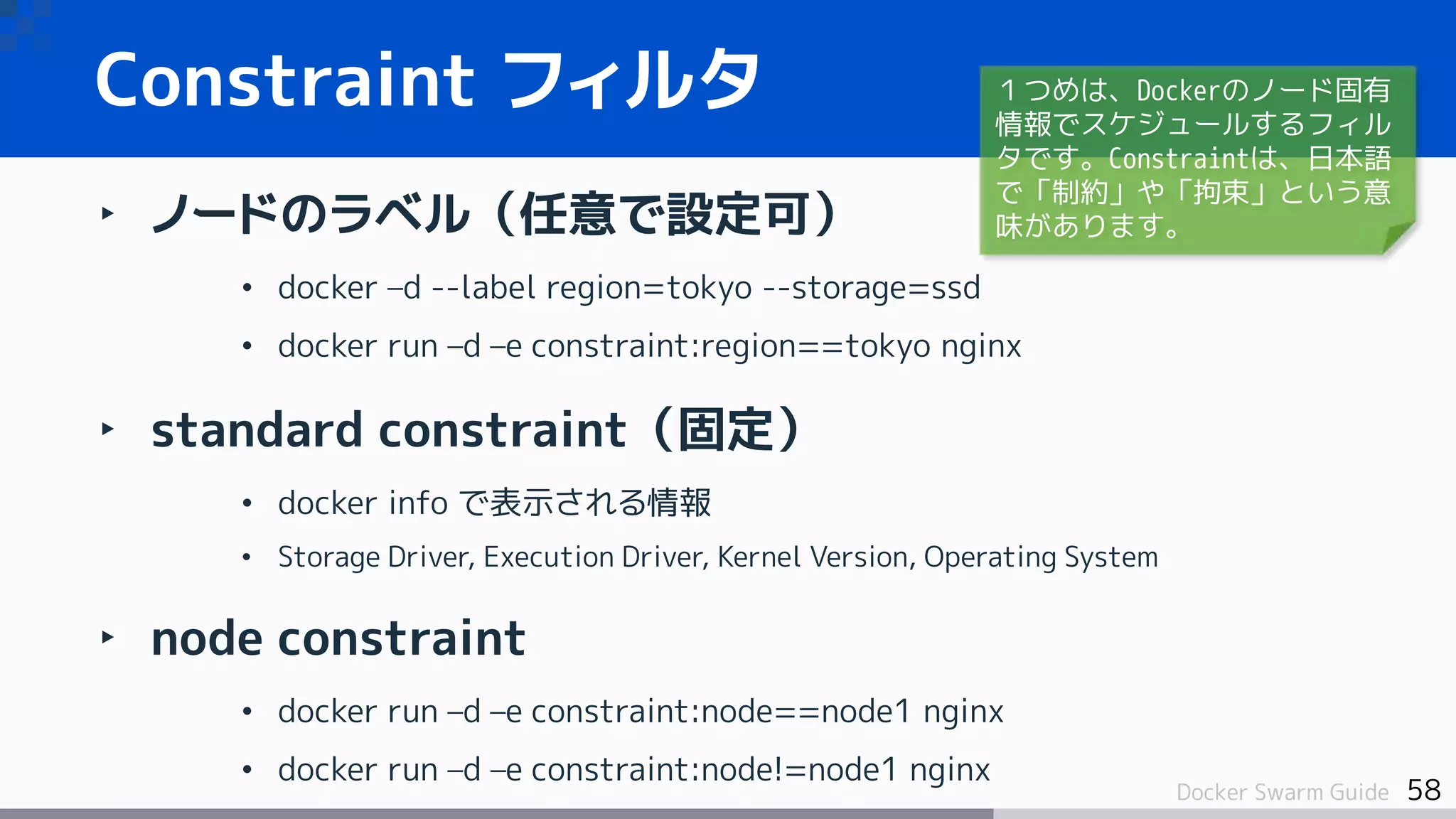 58Docker Swarm Guide
‣ ノードのラベル（任意で設定可）
• docker –d --label region=tokyo --storage=ssd
• docker run –d –e constraint:region==tokyo nginx
‣ standard constraint（固定）
• docker info で表示される情報
• Storage Driver, Execution Driver, Kernel Version, Operating System
‣ node constraint
• docker run –d –e constraint:node==node1 nginx
• docker run –d –e constraint:node!=node1 nginx
Constraint フィルタ １つめは、Dockerのノード固有
情報でスケジュールするフィル
タです。Constraintは、日本語
で「制約」や「拘束」という意
味があります。
 