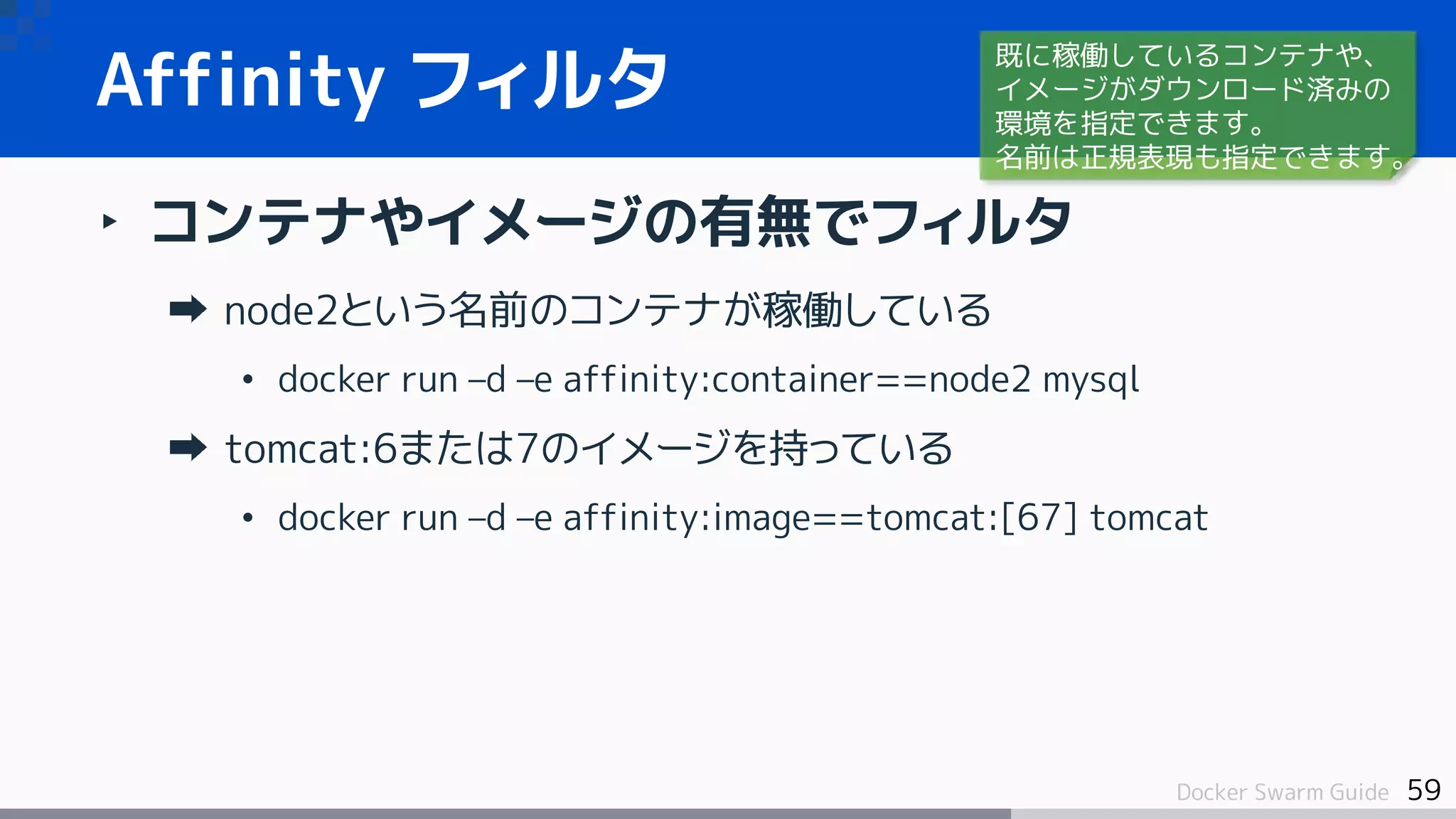 59Docker Swarm Guide
‣ コンテナやイメージの有無でフィルタ
node2という名前のコンテナが稼働している
• docker run –d –e affinity:container==node2 mysql
tomcat:6または7のイメージを持っている
• docker run –d –e affinity:image==tomcat:[67] tomcat
Affinity フィルタ
既に稼働しているコンテナや、
イメージがダウンロード済みの
環境を指定できます。
名前は正規表現も指定できます。
 