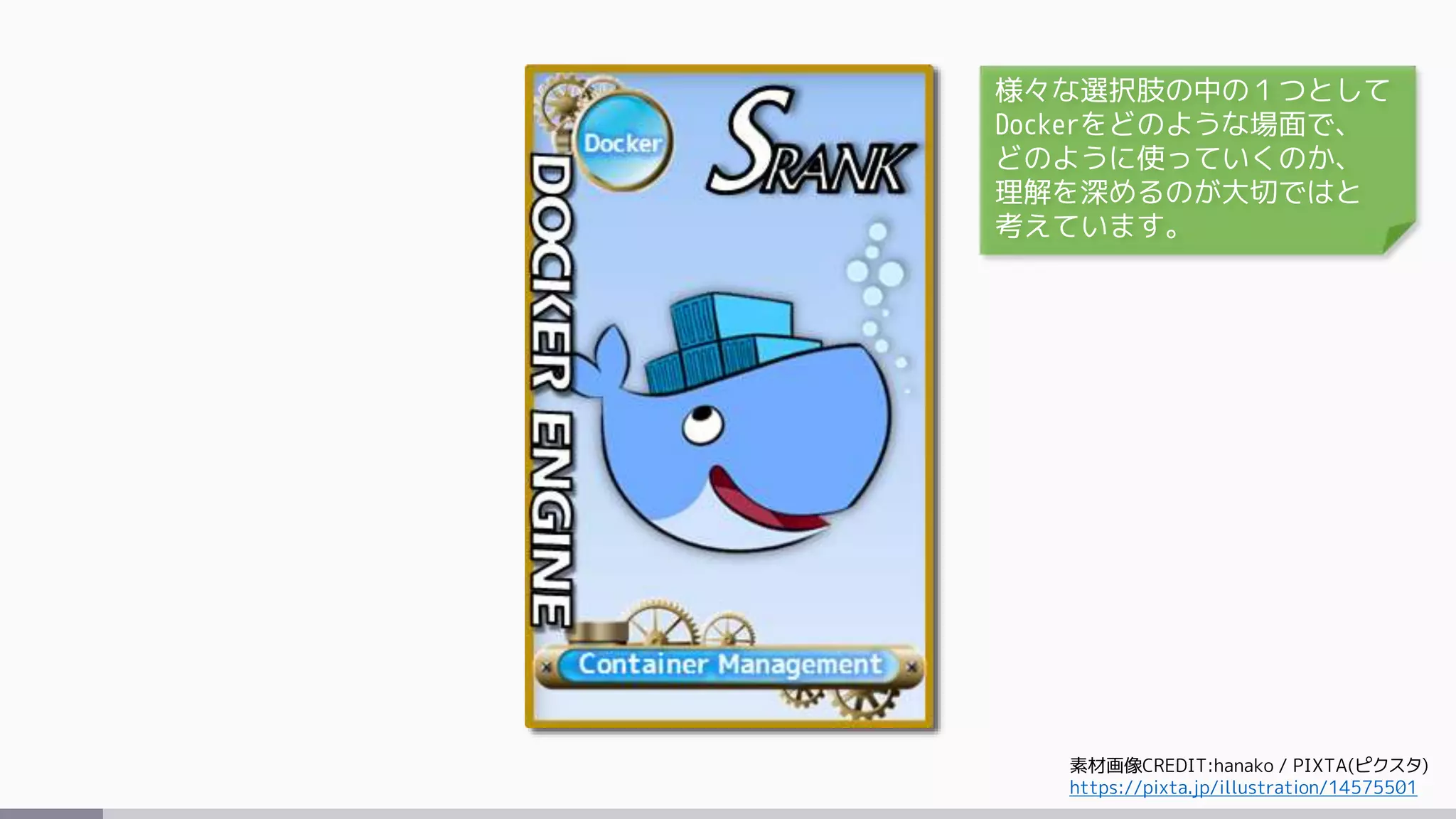 素材画像CREDIT:hanako / PIXTA(ピクスタ)
https://pixta.jp/illustration/14575501
様々な選択肢の中の１つとして
Dockerをどのような場面で、
どのように使っていくのか、
理解を深めるのが大切ではと
考えています。
 