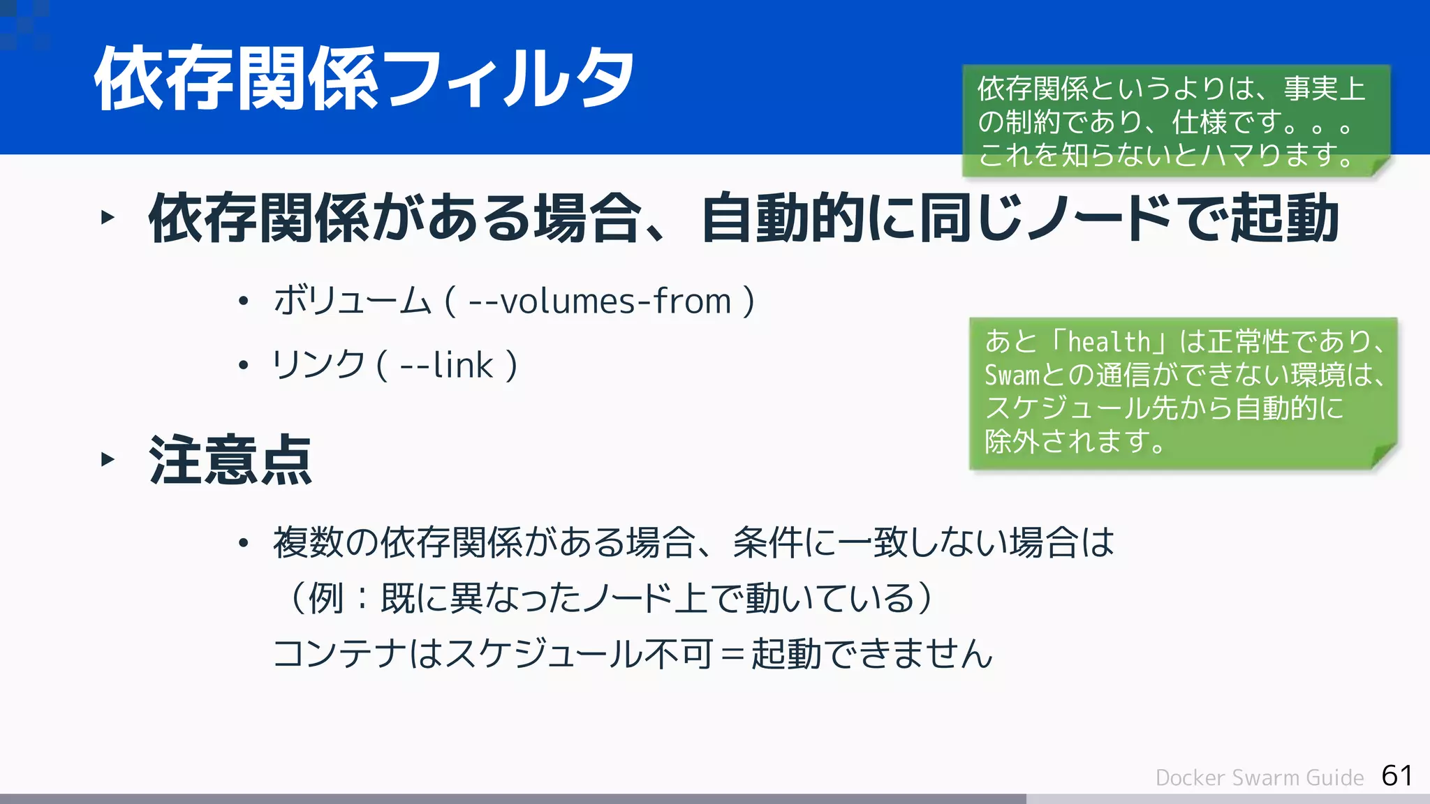 61Docker Swarm Guide
‣ 依存関係がある場合、自動的に同じノードで起動
• ボリューム ( --volumes-from )
• リンク ( --link )
‣ 注意点
• 複数の依存関係がある場合、条件に一致しない場合は
（例：既に異なったノード上で動いている）
コンテナはスケジュール不可＝起動できません
依存関係フィルタ 依存関係というよりは、事実上
の制約であり、仕様です。。。
これを知らないとハマります。
あと「health」は正常性であり、
Swamとの通信ができない環境は、
スケジュール先から自動的に
除外されます。
 