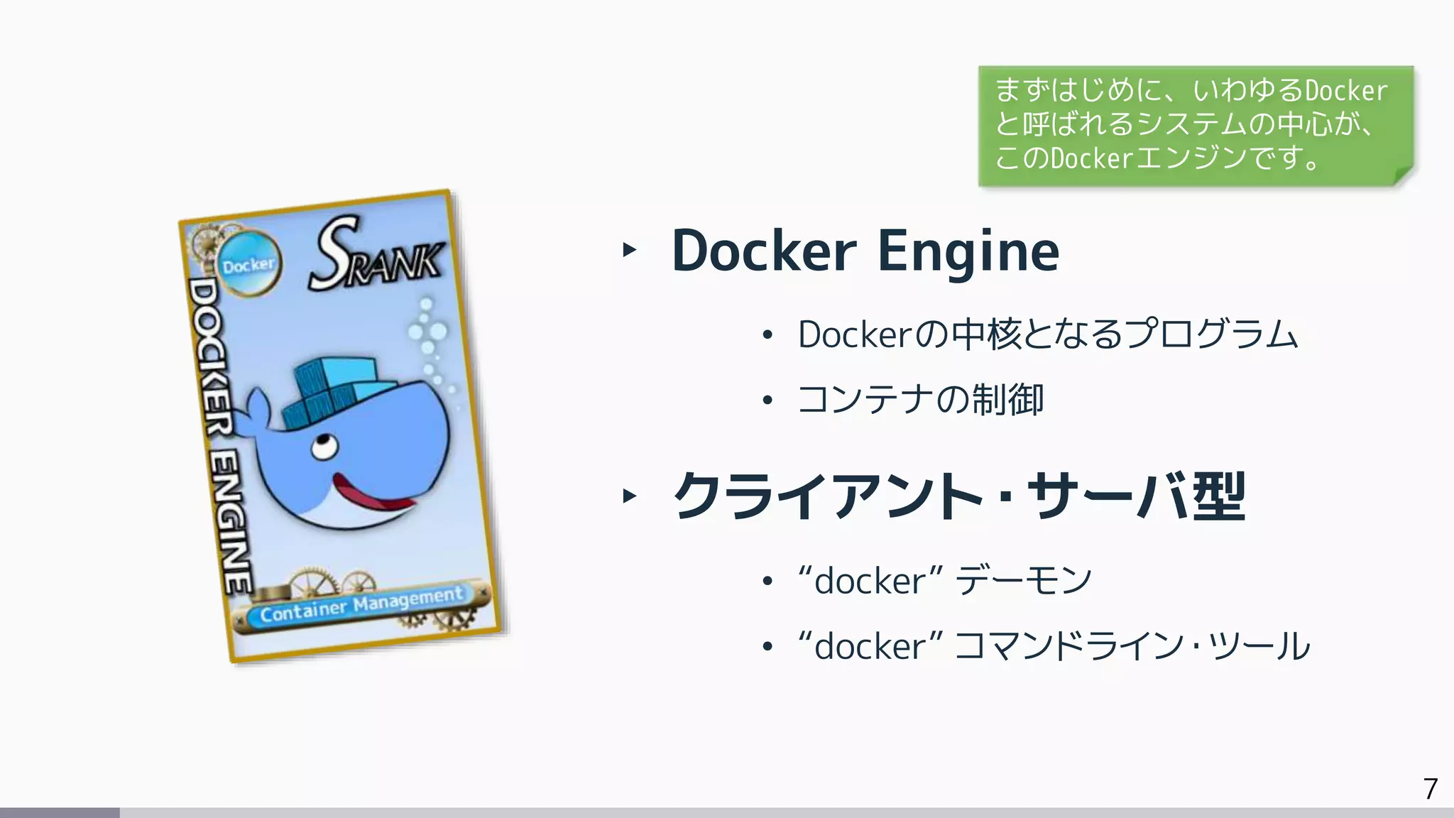 7
‣ Docker Engine
• Dockerの中核となるプログラム
• コンテナの制御
‣ クライアント・サーバ型
• “docker” デーモン
• “docker” コマンドライン・ツール
まずはじめに、いわゆるDocker
と呼ばれるシステムの中心が、
このDockerエンジンです。
 