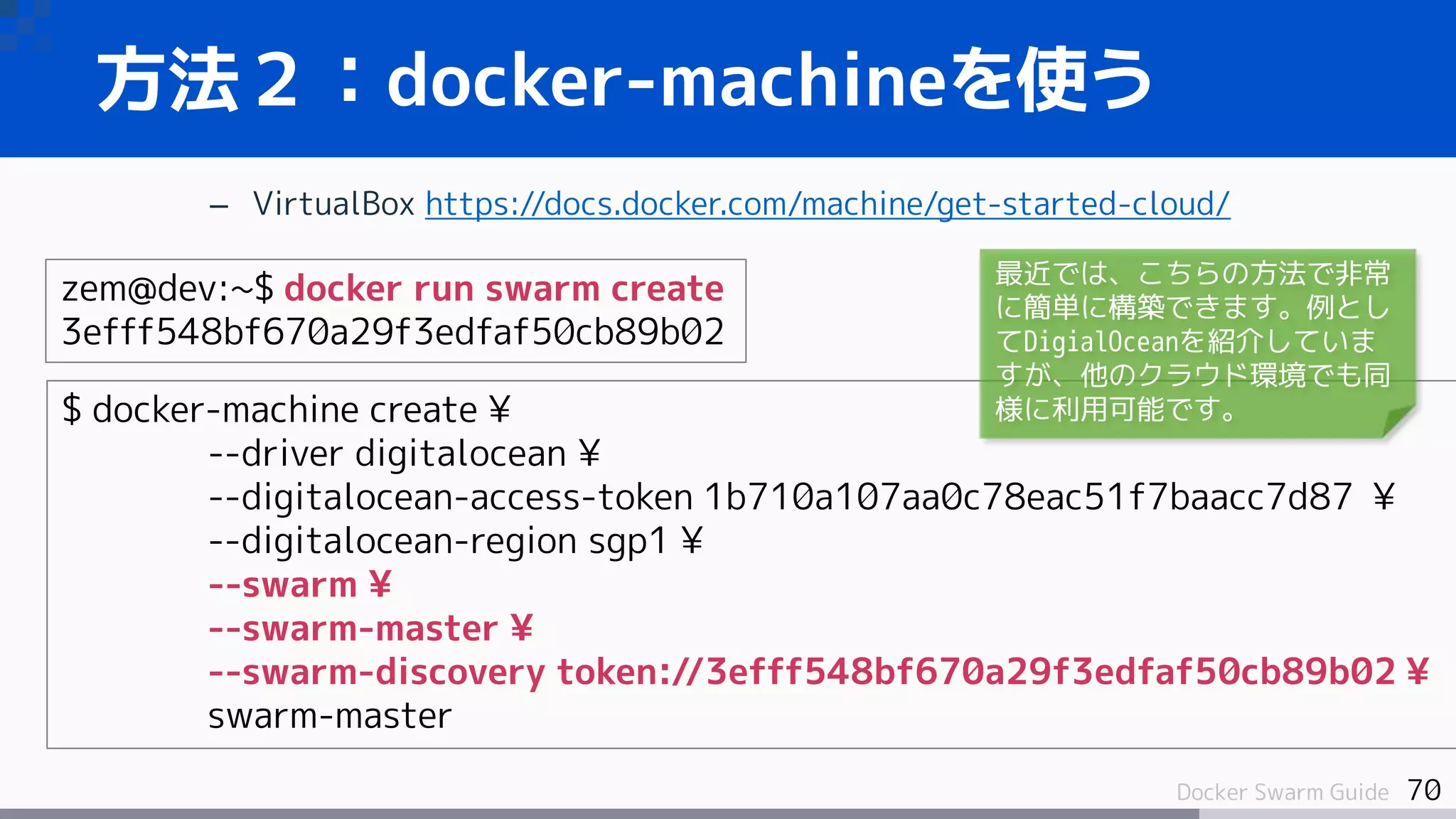 70Docker Swarm Guide
方法２：docker-machineを使う
– VirtualBox https://docs.docker.com/machine/get-started-cloud/
zem@dev:~$ docker run swarm create
3efff548bf670a29f3edfaf50cb89b02
$ docker-machine create ¥
--driver digitalocean ¥
--digitalocean-access-token 1b710a107aa0c78eac51f7baacc7d87 ¥
--digitalocean-region sgp1 ¥
--swarm ¥
--swarm-master ¥
--swarm-discovery token://3efff548bf670a29f3edfaf50cb89b02 ¥
swarm-master
最近では、こちらの方法で非常
に簡単に構築できます。例とし
てDigialOceanを紹介していま
すが、他のクラウド環境でも同
様に利用可能です。
 