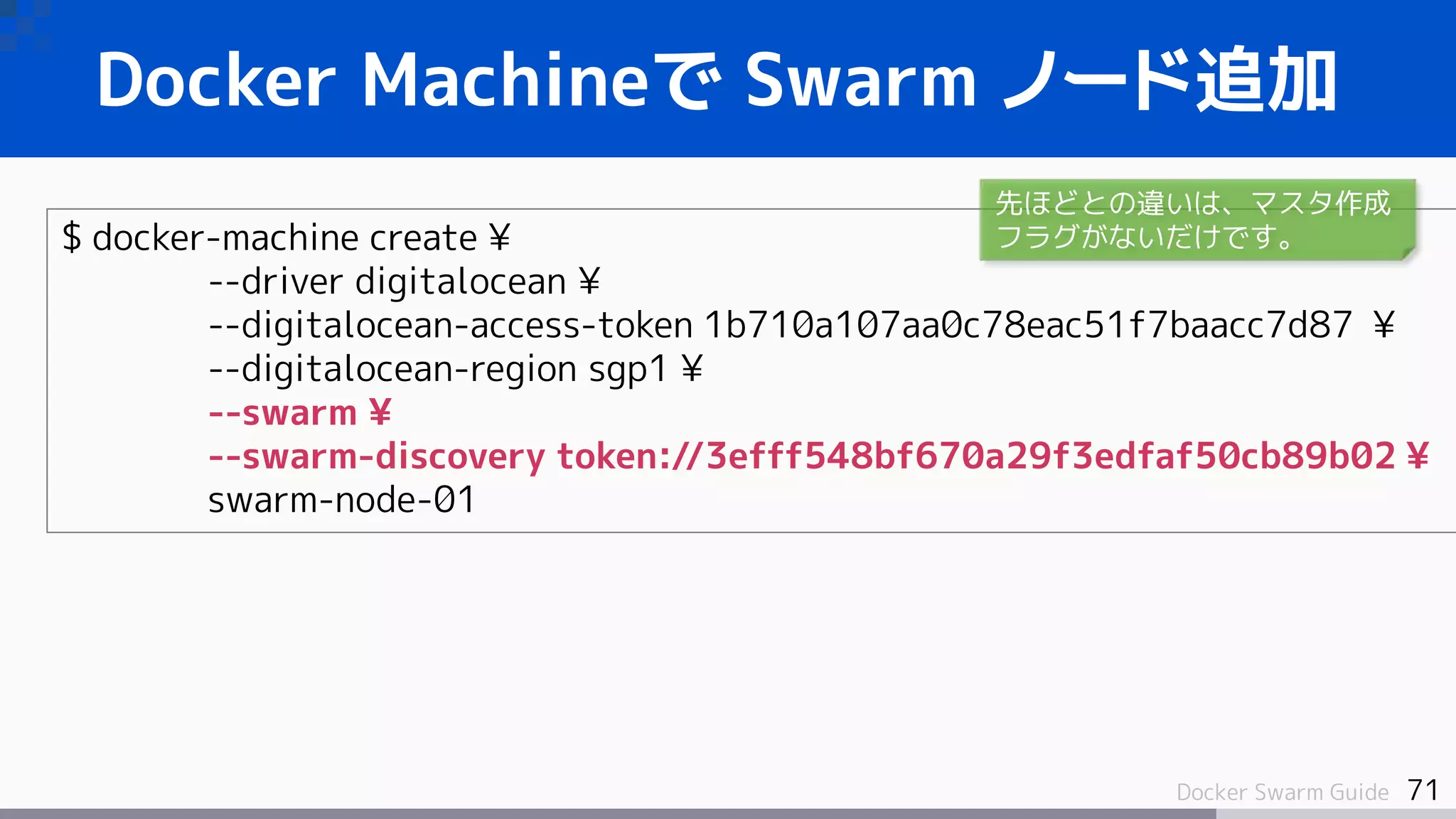 71Docker Swarm Guide
Docker Machineで Swarm ノード追加
$ docker-machine create ¥
--driver digitalocean ¥
--digitalocean-access-token 1b710a107aa0c78eac51f7baacc7d87 ¥
--digitalocean-region sgp1 ¥
--swarm ¥
--swarm-discovery token://3efff548bf670a29f3edfaf50cb89b02 ¥
swarm-node-01
先ほどとの違いは、マスタ作成
フラグがないだけです。
 