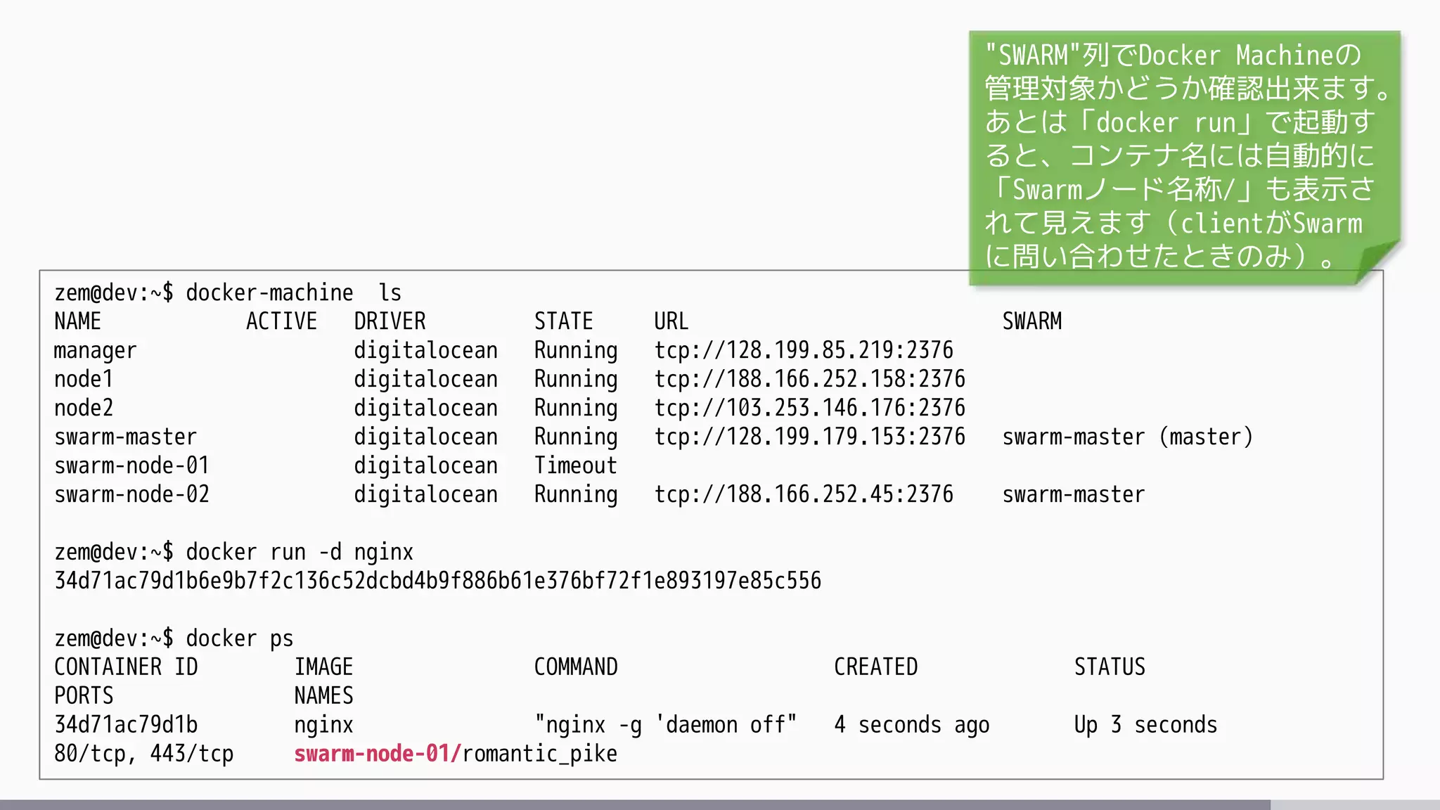 zem@dev:~$ docker-machine ls
NAME ACTIVE DRIVER STATE URL SWARM
manager digitalocean Running tcp://128.199.85.219:2376
node1 digitalocean Running tcp://188.166.252.158:2376
node2 digitalocean Running tcp://103.253.146.176:2376
swarm-master digitalocean Running tcp://128.199.179.153:2376 swarm-master (master)
swarm-node-01 digitalocean Timeout
swarm-node-02 digitalocean Running tcp://188.166.252.45:2376 swarm-master
zem@dev:~$ docker run -d nginx
34d71ac79d1b6e9b7f2c136c52dcbd4b9f886b61e376bf72f1e893197e85c556
zem@dev:~$ docker ps
CONTAINER ID IMAGE COMMAND CREATED STATUS
PORTS NAMES
34d71ac79d1b nginx "nginx -g 'daemon off" 4 seconds ago Up 3 seconds
80/tcp, 443/tcp swarm-node-01/romantic_pike
"SWARM"列でDocker Machineの
管理対象かどうか確認出来ます。
あとは「docker run」で起動す
ると、コンテナ名には自動的に
「Swarmノード名称/」も表示さ
れて見えます（clientがSwarm
に問い合わせたときのみ）。
 