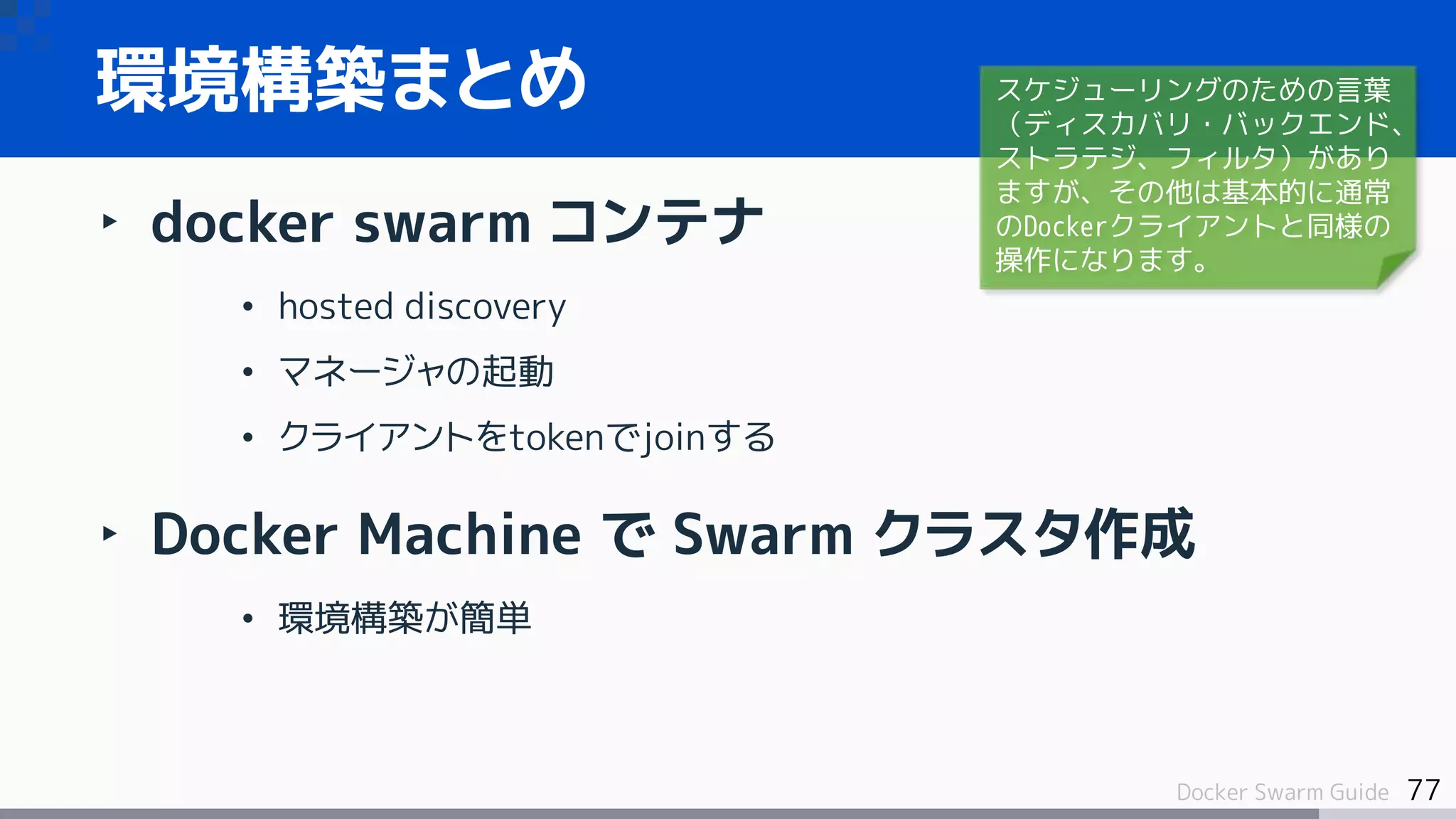 77Docker Swarm Guide
環境構築まとめ
‣ docker swarm コンテナ
• hosted discovery
• マネージャの起動
• クライアントをtokenでjoinする
‣ Docker Machine で Swarm クラスタ作成
• 環境構築が簡単
スケジューリングのための言葉
（ディスカバリ・バックエンド、
ストラテジ、フィルタ）があり
ますが、その他は基本的に通常
のDockerクライアントと同様の
操作になります。
 