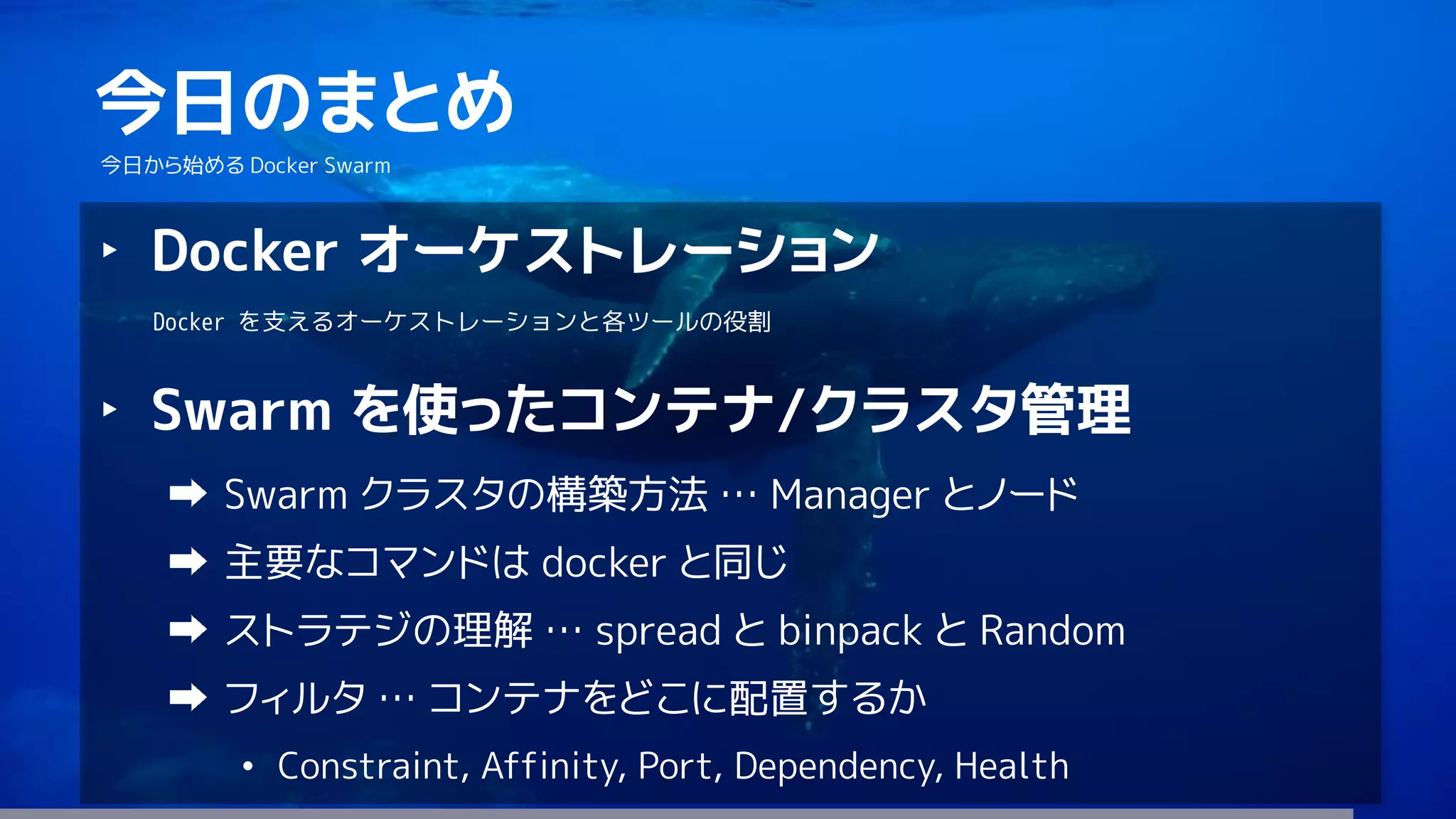 79
今日のまとめ
今日から始める Docker Swarm
‣ Docker オーケストレーション
Docker を支えるオーケストレーションと各ツールの役割
‣ Swarm を使ったコンテナ/クラスタ管理
Swarm クラスタの構築方法 … Manager とノード
主要なコマンドは docker と同じ
ストラテジの理解 … spread と binpack と Random
フィルタ … コンテナをどこに配置するか
• Constraint, Affinity, Port, Dependency, Health
 