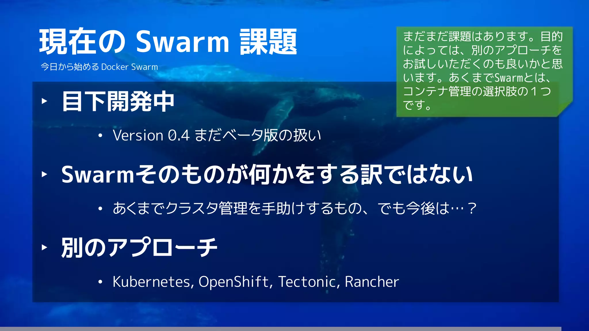 81
現在の Swarm 課題
今日から始める Docker Swarm
‣ 目下開発中
• Version 0.4 まだベータ版の扱い
‣ Swarmそのものが何かをする訳ではない
• あくまでクラスタ管理を手助けするもの、でも今後は…？
‣ 別のアプローチ
• Kubernetes, OpenShift, Tectonic, Rancher
まだまだ課題はあります。目的
によっては、別のアプローチを
お試しいただくのも良いかと思
います。あくまでSwarmとは、
コンテナ管理の選択肢の１つ
です。
 