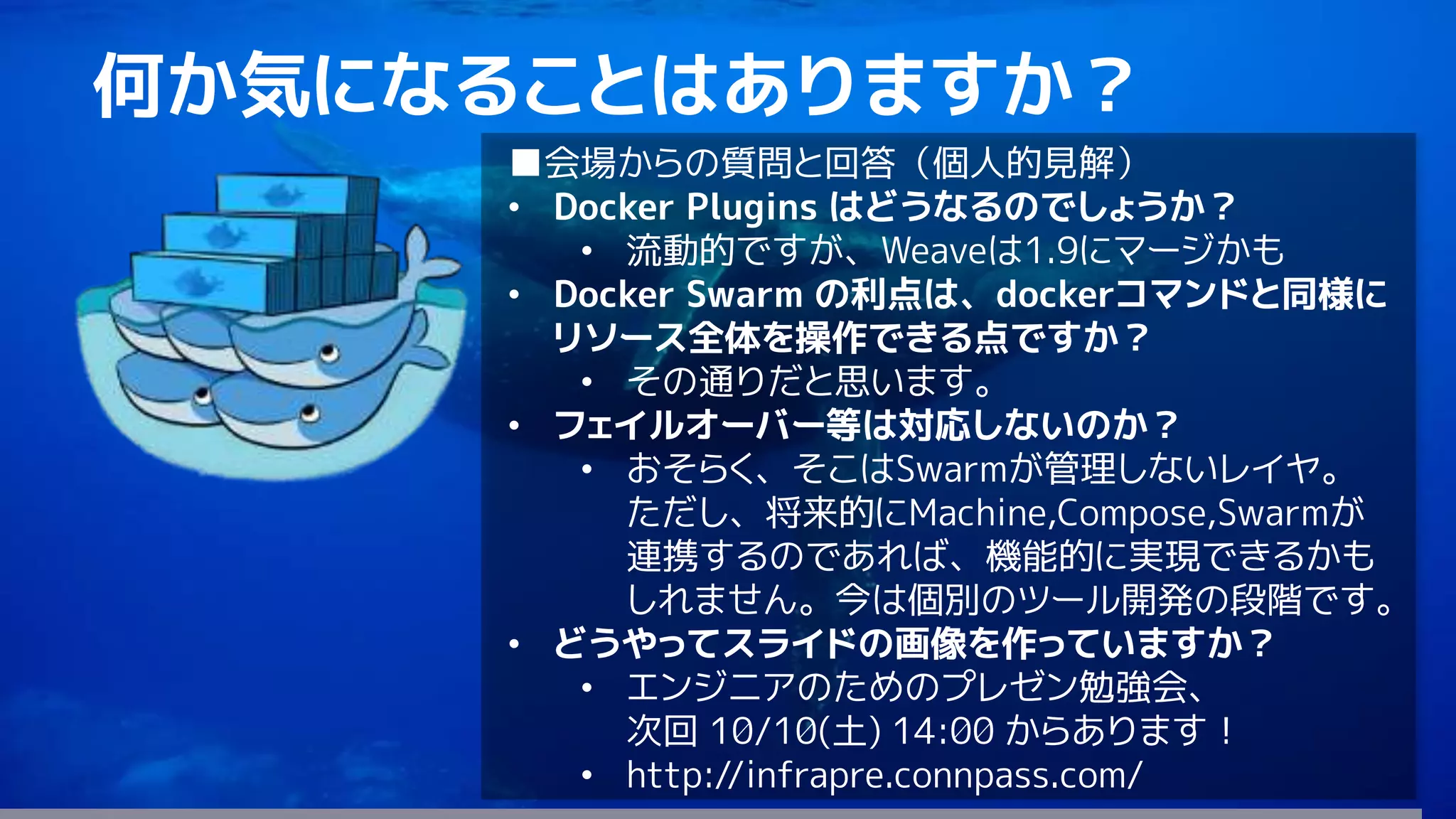 83
何か気になることはありますか？
■会場からの質問と回答（個人的見解）
• Docker Plugins はどうなるのでしょうか？
• 流動的ですが、Weaveは1.9にマージかも
• Docker Swarm の利点は、dockerコマンドと同様に
リソース全体を操作できる点ですか？
• その通りだと思います。
• フェイルオーバー等は対応しないのか？
• おそらく、そこはSwarmが管理しないレイヤ。
ただし、将来的にMachine,Compose,Swarmが
連携するのであれば、機能的に実現できるかも
しれません。今は個別のツール開発の段階です。
• どうやってスライドの画像を作っていますか？
• エンジニアのためのプレゼン勉強会、
次回 10/10(土) 14:00 からあります！
• http://infrapre.connpass.com/
 