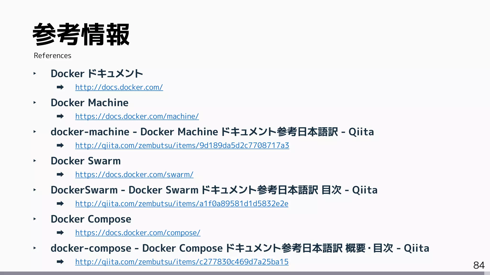 84
‣ Docker ドキュメント
http://docs.docker.com/
‣ Docker Machine
https://docs.docker.com/machine/
‣ docker-machine - Docker Machine ドキュメント参考日本語訳 - Qiita
http://qiita.com/zembutsu/items/9d189da5d2c7708717a3
‣ Docker Swarm
https://docs.docker.com/swarm/
‣ DockerSwarm - Docker Swarm ドキュメント参考日本語訳 目次 - Qiita
http://qiita.com/zembutsu/items/a1f0a89581d1d5832e2e
‣ Docker Compose
https://docs.docker.com/compose/
‣ docker-compose - Docker Compose ドキュメント参考日本語訳 概要・目次 - Qiita
http://qiita.com/zembutsu/items/c277830c469d7a25ba15
参考情報
References
 