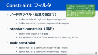 58Docker Swarm Guide
‣ ノードのラベル（任意で設定可）
• docker –d --label region=tokyo --storage=ssd
• docker run –d –e constraint:region...