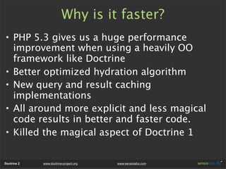 Why is it faster?
• PHP 5.3 gives us a huge performance
  improvement when using a heavily OO
  framework like Doctrine
• Better optimized hydration algorithm
• New query and result caching
  implementations
• All around more explicit and less magical
  code results in better and faster code.
• Killed the magical aspect of Doctrine 1


Doctrine 2   www.doctrine-project.org   www.sensiolabs.com
 
