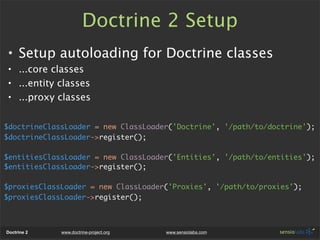 Doctrine 2 Setup
• Setup autoloading for Doctrine classes
• ...core classes
• ...entity classes
• ...proxy classes

$doctrineClassLoader = new ClassLoader('Doctrine', '/path/to/doctrine');
$doctrineClassLoader->register();

$entitiesClassLoader = new ClassLoader('Entities', '/path/to/entities');
$entitiesClassLoader->register();

$proxiesClassLoader = new ClassLoader('Proxies', '/path/to/proxies');
$proxiesClassLoader->register();



Doctrine 2   www.doctrine-project.org   www.sensiolabs.com
 