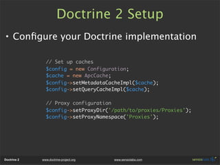 Doctrine 2 Setup
• Conﬁgure your Doctrine implementation

               // Set up caches
               $config = new Configuration;
               $cache = new ApcCache;
               $config->setMetadataCacheImpl($cache);
               $config->setQueryCacheImpl($cache);

               // Proxy configuration
               $config->setProxyDir('/path/to/proxies/Proxies');
               $config->setProxyNamespace('Proxies');




Doctrine 2   www.doctrine-project.org   www.sensiolabs.com
 