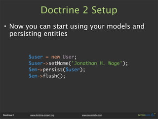 Doctrine 2 Setup
• Now you can start using your models and
  persisting entities


             $user = new User;
             $user->setName('Jonathan H. Wage');
             $em->persist($user);
             $em->flush();




Doctrine 2   www.doctrine-project.org   www.sensiolabs.com
 