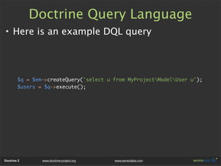 Doctrine Query Language
• Here is an example DQL query



        $q = $em->createQuery('select u from MyProjectModelUser u');
        $users = $q->execute();




Doctrine 2      www.doctrine-project.org   www.sensiolabs.com
 