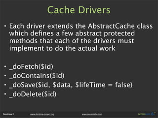 Cache Drivers
• Each driver extends the AbstractCache class
  which deﬁnes a few abstract protected
  methods that each of the drivers must
  implement to do the actual work

•    _doFetch($id)
•    _doContains($id)
•    _doSave($id, $data, $lifeTime = false)
•    _doDelete($id)

Doctrine 2   www.doctrine-project.org   www.sensiolabs.com
 