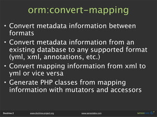 orm:convert-mapping
• Convert metadata information between
  formats
• Convert metadata information from an
  existing database to any supported format
  (yml, xml, annotations, etc.)
• Convert mapping information from xml to
  yml or vice versa
• Generate PHP classes from mapping
  information with mutators and accessors


Doctrine 2   www.doctrine-project.org   www.sensiolabs.com
 