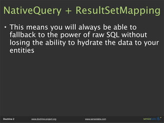 NativeQuery + ResultSetMapping
• This means you will always be able to
  fallback to the power of raw SQL without
  losing the ability to hydrate the data to your
  entities




Doctrine 2   www.doctrine-project.org   www.sensiolabs.com
 