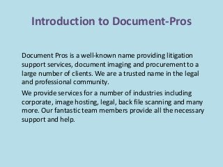 Introduction to Document-Pros 
Document Pros is a well-known name providing litigation 
support services, document imaging and procurement to a 
large number of clients. We are a trusted name in the legal 
and professional community. 
We provide services for a number of industries including 
corporate, image hosting, legal, back file scanning and many 
more. Our fantastic team members provide all the necessary 
support and help. 
 