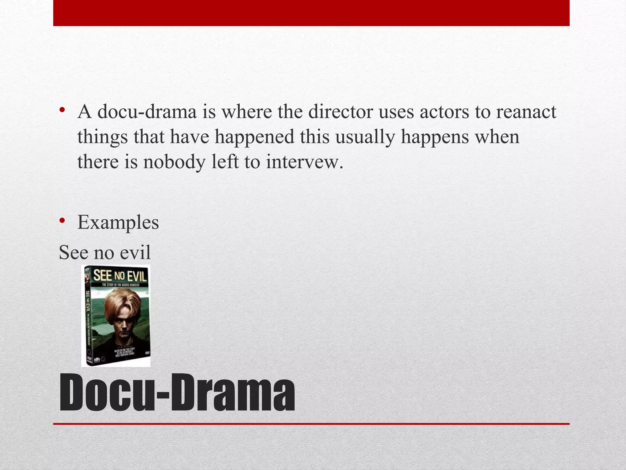 Docu-Drama
• A docu-drama is where the director uses actors to reanact
things that have happened this usually happens when
there is nobody left to intervew.
• Examples
See no evil
 
