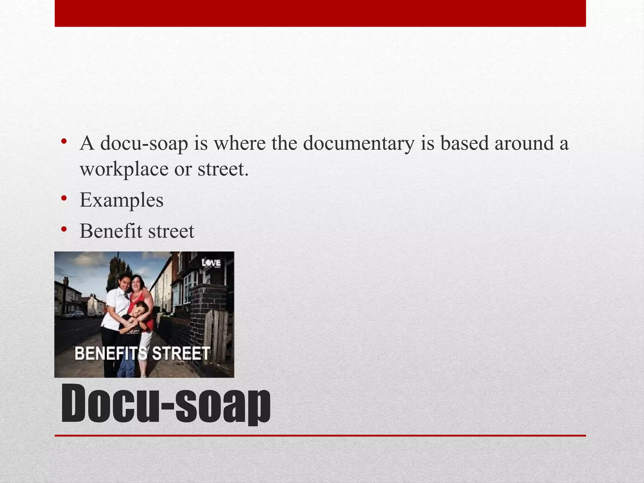Docu-soap
• A docu-soap is where the documentary is based around a
workplace or street.
• Examples
• Benefit street
 