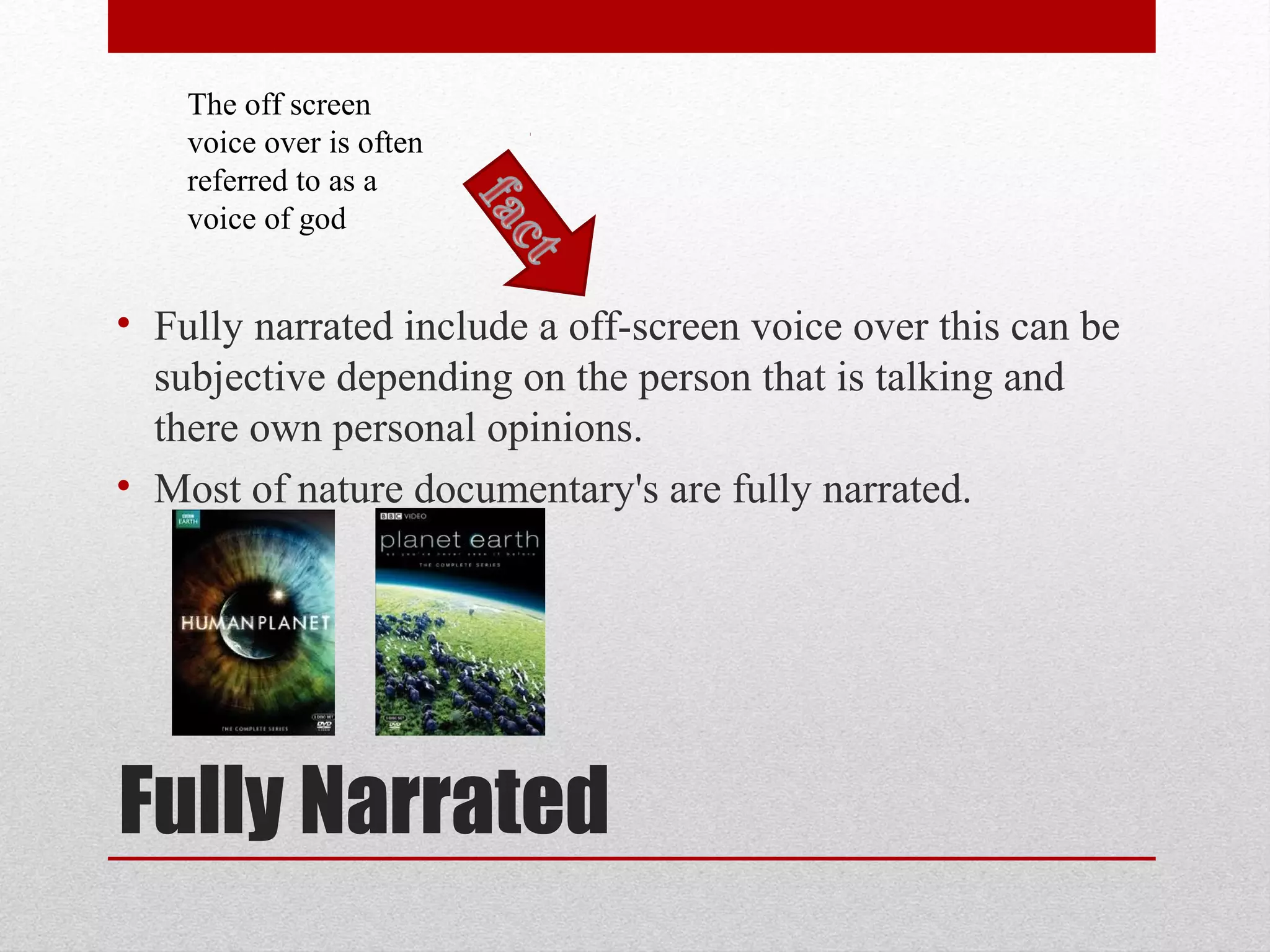 Fully Narrated
• Fully narrated include a off-screen voice over this can be
subjective depending on the person that is talking and
there own personal opinions.
• Most of nature documentary's are fully narrated.
The off screen
voice over is often
referred to as a
voice of god
 