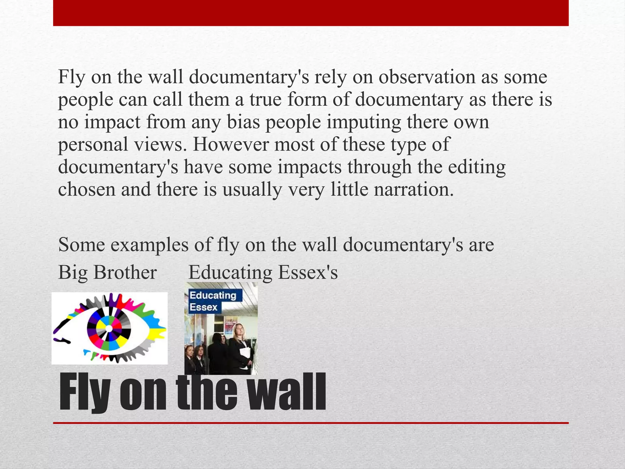 Fly on the wall
Fly on the wall documentary's rely on observation as some
people can call them a true form of documentary as there is
no impact from any bias people imputing there own
personal views. However most of these type of
documentary's have some impacts through the editing
chosen and there is usually very little narration.
Some examples of fly on the wall documentary's are
Big Brother Educating Essex's
 