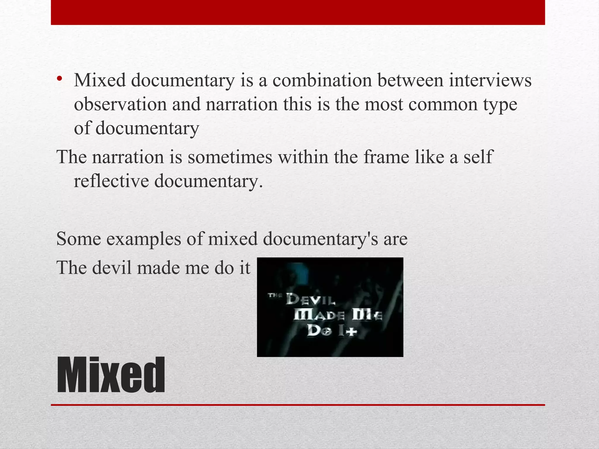 Mixed
• Mixed documentary is a combination between interviews
observation and narration this is the most common type
of documentary
The narration is sometimes within the frame like a self
reflective documentary.
Some examples of mixed documentary's are
The devil made me do it
 
