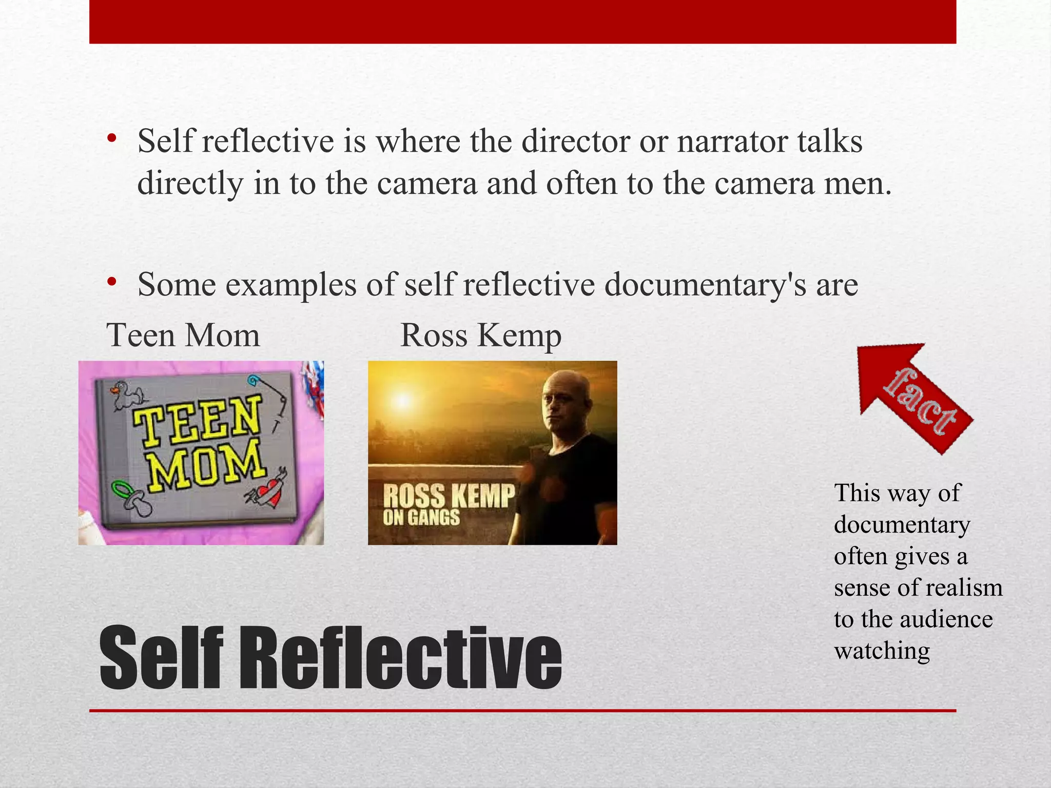 Self Reflective
• Self reflective is where the director or narrator talks
directly in to the camera and often to the camera men.
• Some examples of self reflective documentary's are
Teen Mom Ross Kemp
This way of
documentary
often gives a
sense of realism
to the audience
watching
 