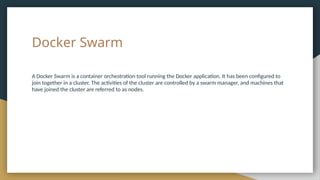 Docker Swarm
A Docker Swarm is a container orchestration tool running the Docker application. It has been configured to
join together in a cluster. The activities of the cluster are controlled by a swarm manager, and machines that
have joined the cluster are referred to as nodes.
 
