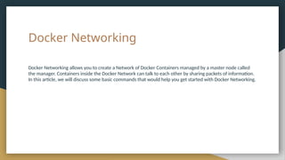 Docker Networking
Docker Networking allows you to create a Network of Docker Containers managed by a master node called
the manager. Containers inside the Docker Network can talk to each other by sharing packets of information.
In this article, we will discuss some basic commands that would help you get started with Docker Networking.
 