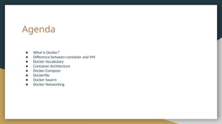 Agenda
● What is Docker?
● Difference between container and VM
● Docker Vocabulary
● Container Architecture
● Docker Compose
● Dockerfile
● Docker Swarm
● Docker Networking
 