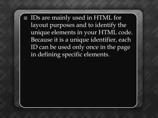   IDs are mainly used in HTML for
    layout purposes and to identify the
    unique elements in your HTML code.
    Because it is a unique identifier, each
    ID can be used only once in the page
    in defining specific elements.
 