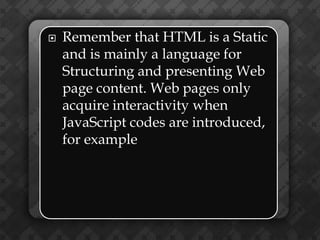    Remember that HTML is a Static
    and is mainly a language for
    Structuring and presenting Web
    page content. Web pages only
    acquire interactivity when
    JavaScript codes are introduced,
    for example
 