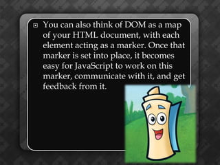    You can also think of DOM as a map
    of your HTML document, with each
    element acting as a marker. Once that
    marker is set into place, it becomes
    easy for JavaScript to work on this
    marker, communicate with it, and get
    feedback from it.
 