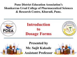 Presented by
Mr. Sujit Kakade
Assistant Professor
Pune District Education Association’s
Shankarrao Ursal College of Pharmaceutical Sciences
& Research Centre, Kharadi, Pune.
Introduction
to
Dosage Forms
 