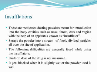 Insufflations
• These are medicated dusting powders meant for introduction
into the body cavities such as nose, throat, ears and vagina
with the help of an apparatus known as “Insufflator”.
• Sprays the powder into a stream of finely divided particles
all over the site of application.
• The following difficulties are generally faced while using
the insufflators:
• Uniform dose of the drug is not measured.
• It gets blocked when it is slightly wet or the powder used is
wet.
 