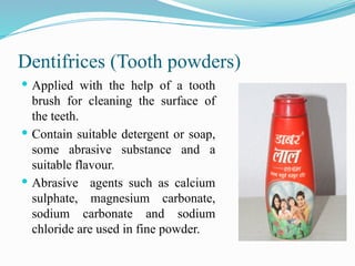 Dentifrices (Tooth powders)
 Applied with the help of a tooth
brush for cleaning the surface of
the teeth.
 Contain suitable detergent or soap,
some abrasive substance and a
suitable flavour.
 Abrasive agents such as calcium
sulphate, magnesium carbonate,
sodium carbonate and sodium
chloride are used in fine powder.
 