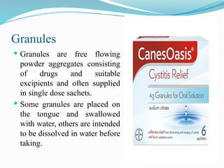Granules
 Granules are free flowing
powder aggregates consisting
of drugs and suitable
excipients and often supplied
in single dose sachets.
 Some granules are placed on
the tongue and swallowed
with water, others are intended
to be dissolved in water before
taking.
 