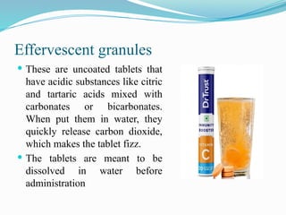 Effervescent granules
 These are uncoated tablets that
have acidic substances like citric
and tartaric acids mixed with
carbonates or bicarbonates.
When put them in water, they
quickly release carbon dioxide,
which makes the tablet fizz.
 The tablets are meant to be
dissolved in water before
administration
 